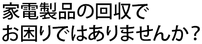 家電製品の回収でお困りではありませんか？