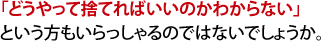「どうやって捨てればいいのかわからない」という方もいらっしゃるのではないでしょうか。