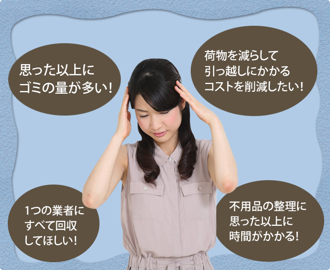 思った以上にゴミの量が多い！/1つの業者にすべて回収してほしい！/荷物を減らして引っ越しにかかるコストを削減したい！/不用品の整理に 思った以上に時間がかかる！