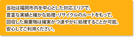 当社は福岡市内を中心とした対応エリアで、豊富な実績と確かな処理・リサイクルのルートをもって、回収した廃棄物は確実かつ速やかに処理することが可能。安心してご利用ください。